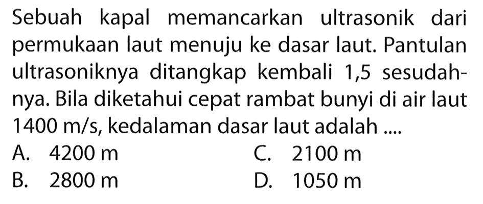 Sebuah kapal memancarkan ultrasonik dari permukaan laut menuju ke dasar laut. Pantulan ultrasoniknya ditangkap kembali 1,5 sesudahnya. Bila diketahui cepat rambat bunyi di air laut  1400 m/s, kedalaman dasar laut adalah .... 