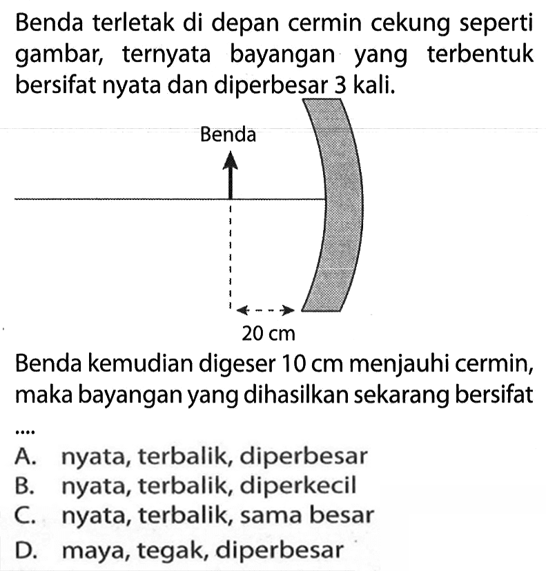 Benda terletak di depan cermin cekung seperti gambar, ternyata bayangan yang terbentuk bersifat nyata dan diperbesar 3 kali. Benda kemudian digeser 10 cm menjauhi cermin, maka bayangan yang dihasilkan sekarang bersifat ... A. nyata, terbalik, diperbesar B. nyata, terbalik, diperkecil C. nyata, terbalik, sama besar D. maya, tegak, diperbesar