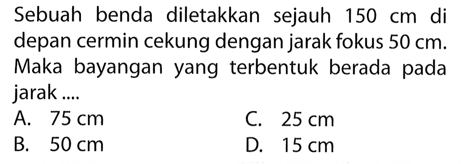 Sebuah benda diletakkan sejauh  150 cm  di depan cermin cekung dengan jarak fokus  50 cm. Maka bayangan yang terbentuk berada pada jarak....