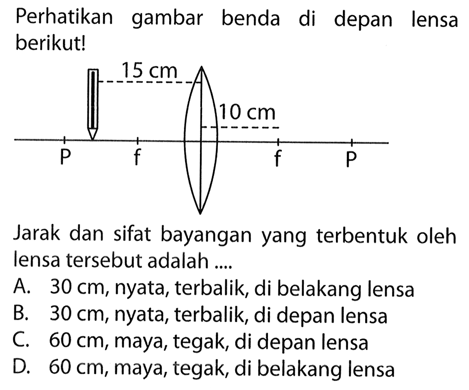 Perhatikan gambar benda di depan lensa berikut! 15 cm 10 cm Jarak dan sifat bayangan yang terbentuk oleh lensa tersebut adalah .... A.  30 cm , nyata, terbalik, di belakang lensa B.  30 cm , nyata, terbalik, di depan lensa C.  60 cm , maya, tegak, di depan lensa D.  60 cm , maya, tegak, di belakang lensa 