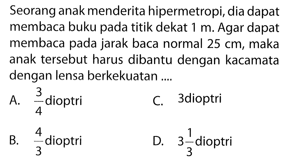 Seorang anak menderita hipermetropi, dia dapat membaca buku pada titik dekat 1 m. Agar dapat membaca pada jarak baca normal 25 cm, maka anak tersebut harus dibantu dengan kacamata dengan lensa berkekuatan ....