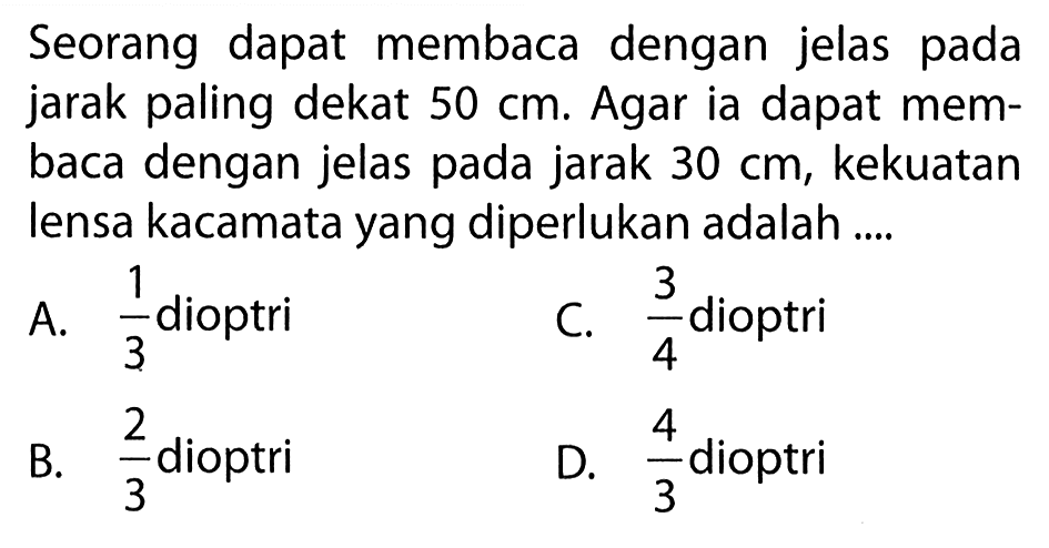 Seorang dapat membaca dengan jelas pada jarak paling dekat 50 cm. Agar ia dapat membaca dengan jelas pada jarak 30 cm, kekuatan lensa kacamata yang diperlukan adalah ....