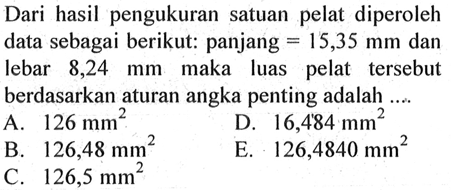 Dari hasil pengukuran satuan pelat diperoleh data sebagai berikut: panjang=15,35 mm  dan lebar 8,24 mm  maka luas pelat tersebut berdasarkan aturan angka penting adalah ... 