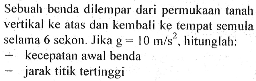 Sebuah benda dilempar dari permukaan tanah vertikal ke atas dan kembali ke tempat semula selama 6 sekon. Jika g = 10 m/s^2, hitunglah: - kecepatan awal benda - jarak titik tertinggi