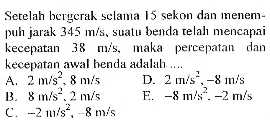 Setelah bergerak selama 15 sekon dan menempuh jarak 345 m/s, suatu benda telah mencapai kecepatan 38 m/s, maka percepatan dan kecepatan awal benda adalah ...