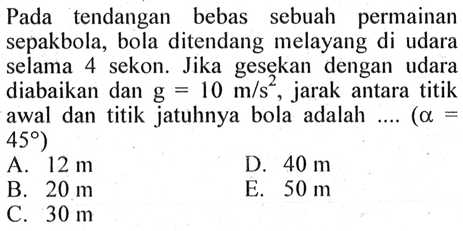 Pada tendangan bebas sebuah permainan sepakbola, bola ditendang melayang di udara selama 4 sekon. Jika gesekan dengan udara diabaikan dan  g=10 m/s^2 , jarak antara titik awal dan titik jatuhnya bola adalah .... (a=45)