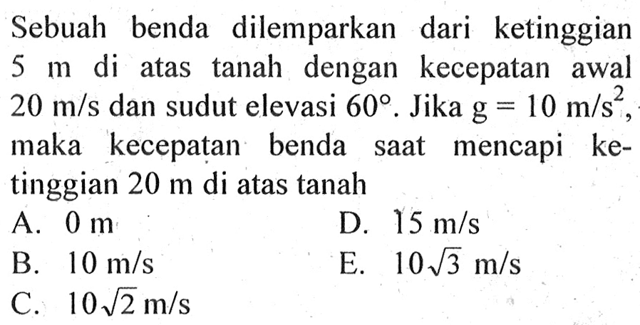 Sebuah benda dilemparkan dari ketinggian 5 m di atas tanah dengan kecepatan awal 20 m/s dan sudut elevasi 60. Jika g=10 m/s^2, maka kecepatan benda saat mencapi ketinggian 20 m di atas tanah