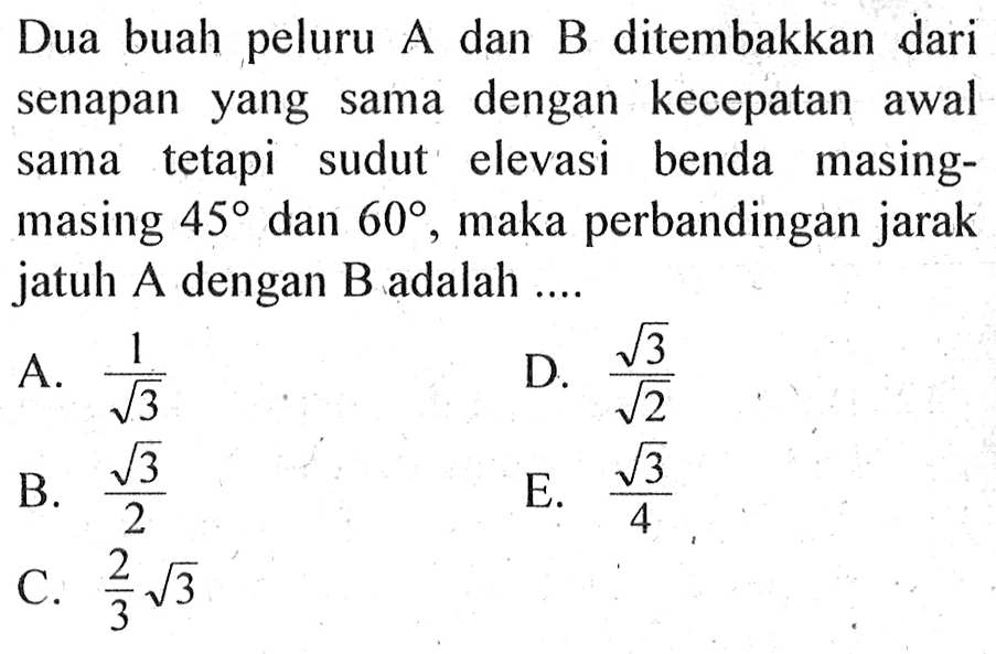 Dua buah peluru A dan B ditembakkan dari senapan yang sama dengan kecepatan awal sama tetapi sudut elevasi benda masingmasing  45  dan  60 , maka perbandingan jarak jatuh A dengan B adalah ....