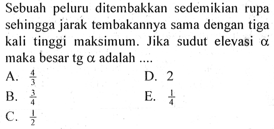 Sebuah peluru ditembakkan sedemikian rupa sehingga jarak tembakannya sama dengan tiga kali tinggi maksimum. Jika sudut elevasi alpha maka besar tg alpha adalah .... 