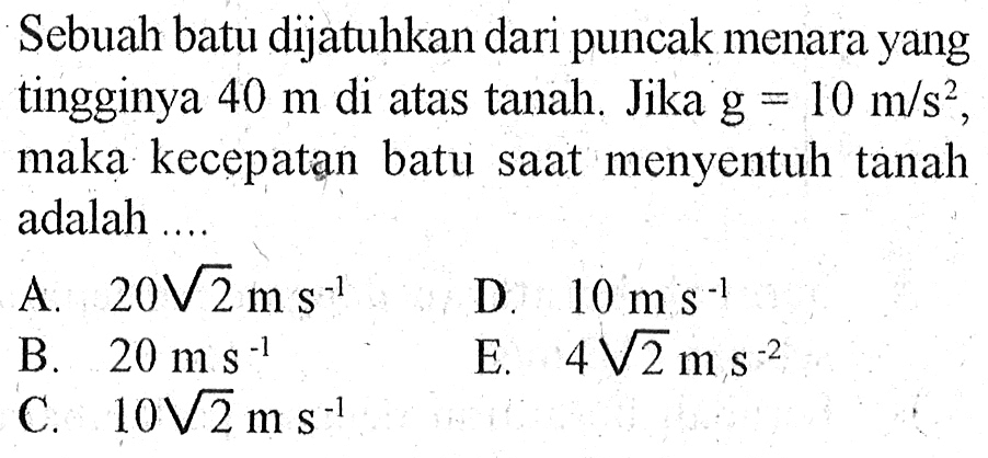 Sebuah batu dijatuhkan dari puncak menara yang tingginya 40 m di atas tanah. Jika g = 10 m/s^2, maka kecepatan batu saat menyentuh tanah adalah ...