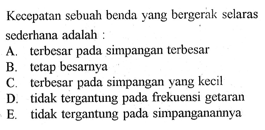 Kecepatan sebuah benda yang bergerak selaras sederhana adalah: A. terbesar pada simpangan terbesar B. tetap besarnya C. terbesar pada simpangan yang kecil D. tidak tergantung pada frekuensi getaran E. tidak tergantung pada simpanganannya