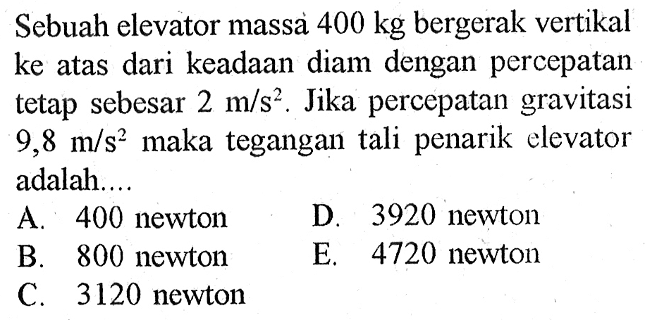 Sebuah elevator massa 400 kg bergerak vertikal ke atas dari keadaan diam dengan percepatan tetap sebesar 2 m/s^2. Jika percepatan gravitasi 9,8 m/s^2 maka tegangan tali penarik elevator adalah....