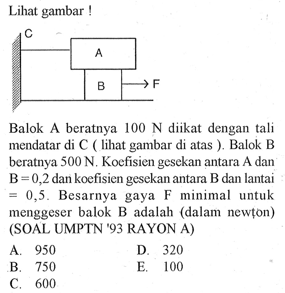 Lihat gambar! C A B F
Balok A beratnya  100 N  diikat dengan tali mendatar di C (lihat gambar di atas). Balok B beratnya  500 N. Koefisien gesekan antara  A  dan  B=0,2  dan koefisien gesekan antara B dan lantai=0,5.  Besarnya gaya  F  minimal untuk menggeser balok B adalah (dalam newton) (SOAL UMPTN '93 RAYON A)
A. 950
D. 320
B. 750
E. 100
C. 600