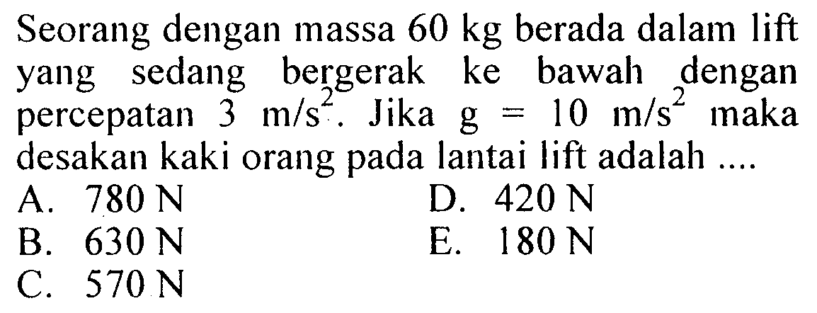 Seorang dengan massa 60 kg berada dalam lift yang sedang bergerak ke bawah dengan percepatan  3 m/(s^2). Jika g=10 m/(s^2) maka desakan kaki orang pada lantai lift adalah ...