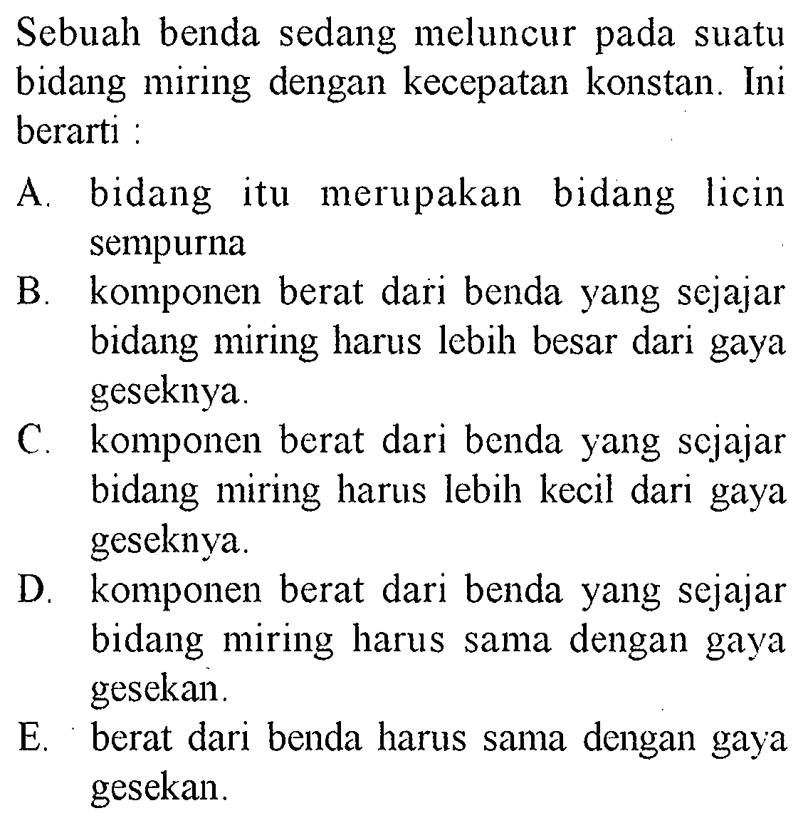 Sebuah benda sedang meluncur pada suatu bidang miring dengan kecepatan konstan. Ini berarti :A. bidang itu merupakan bidang licin sempurnaB. komponen berat dari benda yang sejajar bidang miring harus lebih besar dari gaya geseknya.C. komponen berat dari benda yang scjajar bidang miring harus lebih kecil dari gaya geseknya.D. komponen berat dari benda yang sejajar bidang miring harus sama dengan gaya gesekan.E. berat dari benda harus sama dengan gaya gesekan.