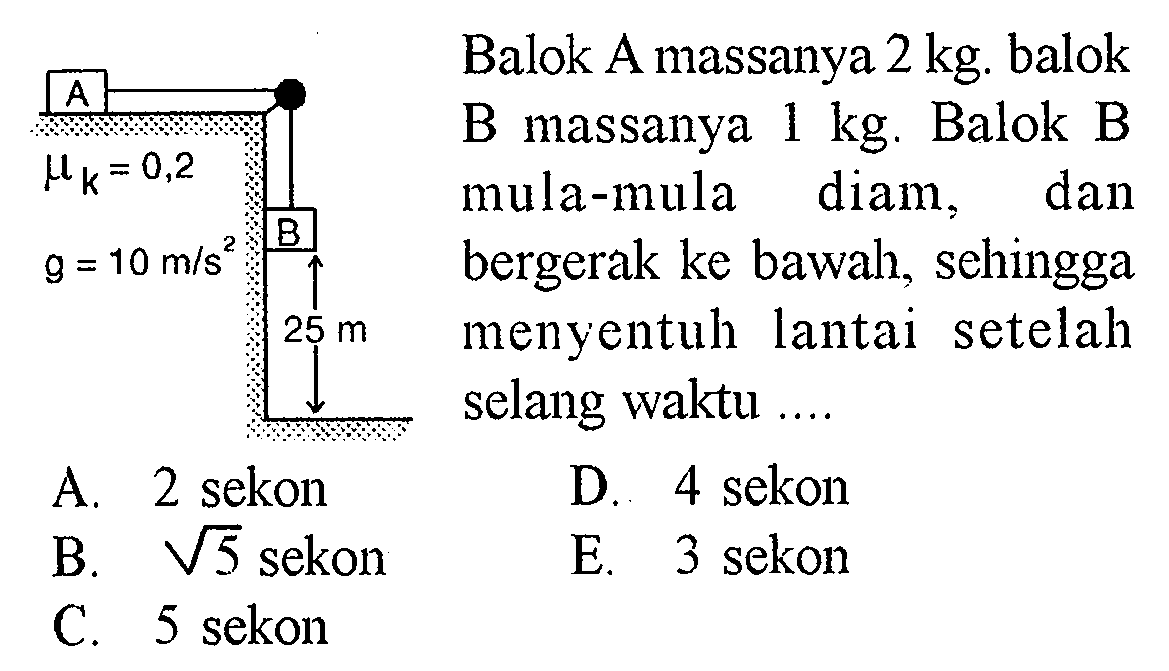 A B mu k=0,2 g=10 m/s^2 25 m Balok A massanya 2 kg, balok B massanya 1 kg. Balok B mula-mula diam, dan bergerak ke bawah, sehingga menyentuh lantai setelah selang waktu ...A. 2 sekonD. 4 sekonB.  akar(5) sekonE. 3 sekonC. 5 sekon