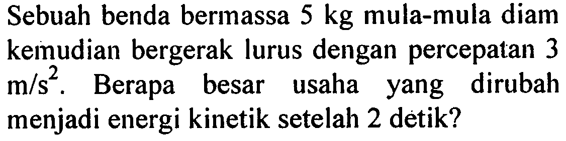 Sebuah benda bermassa 5 kg mula-mula diam kemudian bergerak lurus dengan percepatan 3 m/s^2. Berapa besar usaha yang dirubah menjadi energi kinetik setelah 2 detik?