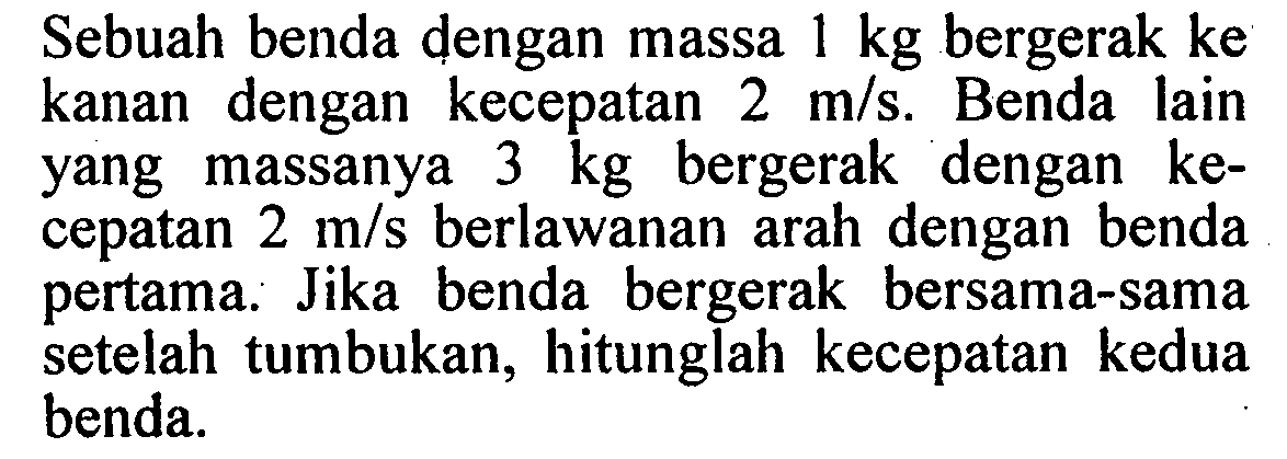 Sebuah benda dengan massa  1 kg  bergerak ke kanan dengan kecepatan  2 m/s. Benda lain yang massanya  3 kg  bergerak dengan kecepatan  2 m/s  berlawanan arah dengan benda pertama. Jika benda bergerak bersama-sama setelah tumbukan, hitunglah kecepatan kedua benda.