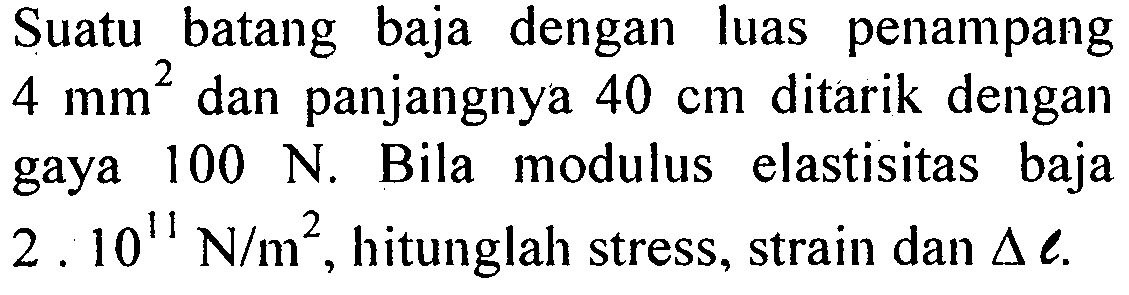 Suatu batang baja dengan luas penampang  4 mm^2  dan panjangnya  40 cm  ditarik dengan gaya  100 N . Bila modulus elastisitas baja  2.10^11 N/m^2 , hitunglah stress, strain dan  delta l .