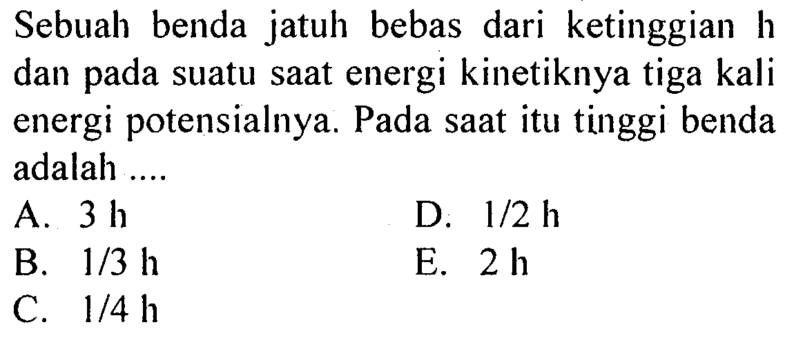 Sebuah benda jatuh bebas dari ketinggian h dan pada suatu saat energi kinetiknya tiga kali energi potensialnya. Pada saat itu tinggi benda adalah ....