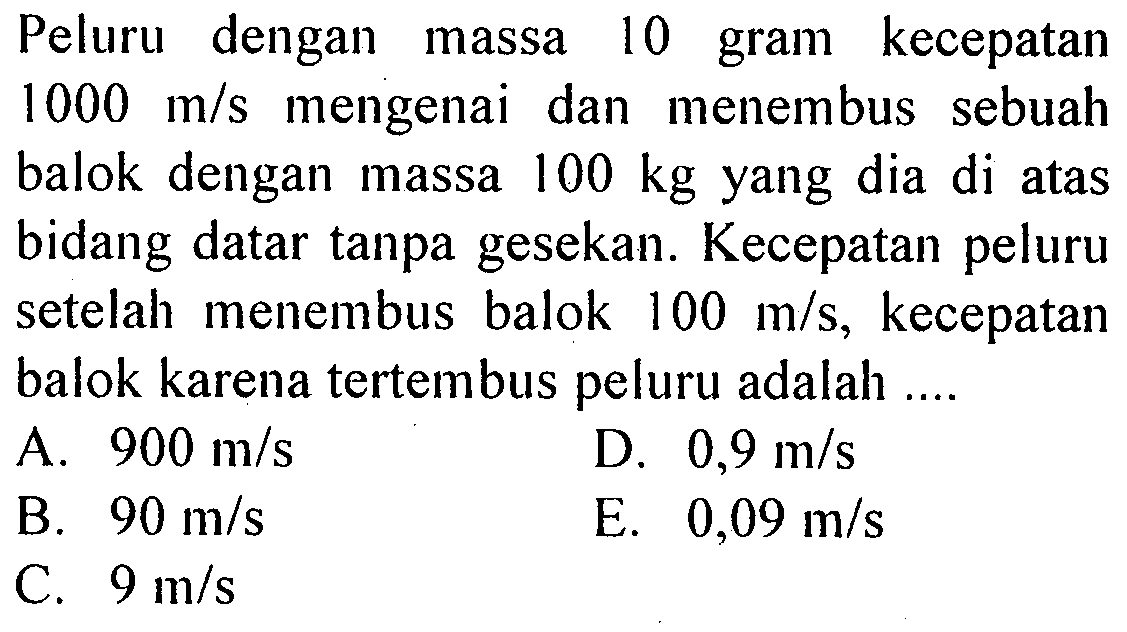 Peluru dengan massa 10 gram kecepatan 1000 m/s mengenai dan menembus sebuah balok dengan massa 100 kg yang dia di atas bidang datar tanpa gesekan. Kecepatan peluru setelah menembus balok 100 m/s, kecepatan balok karena tertembus peluru adalah ....