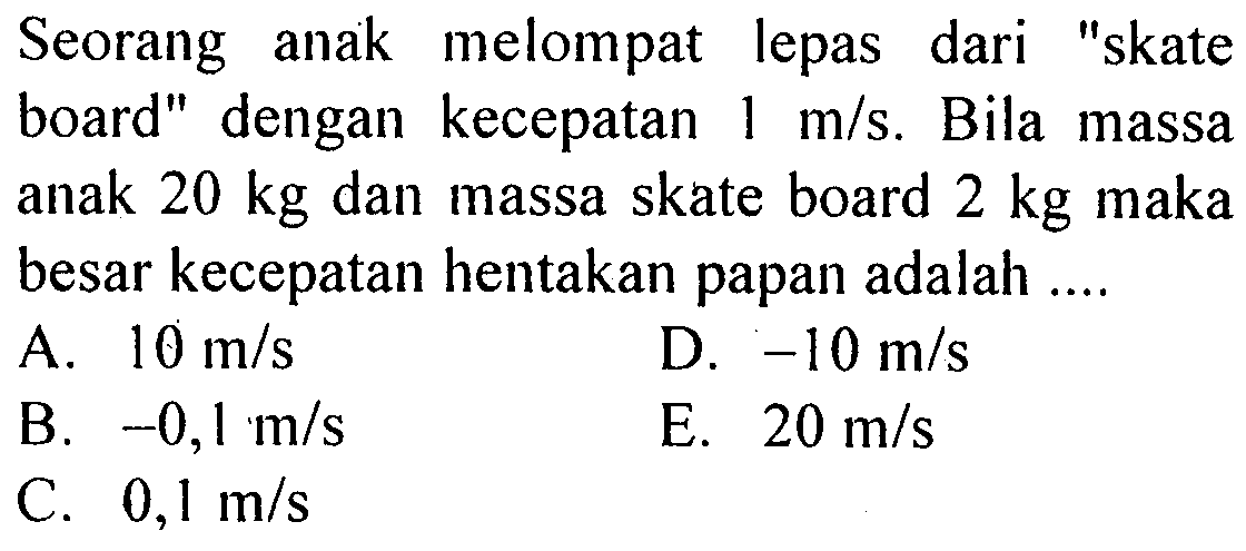 Seorang anak melompat lepas dari 'skate board' dengan kecepatan  1 m/s . Bila massa anak  20 kg  dan massa skate board  2 kg  maka besar kecepatan hentakan papan adalah ....