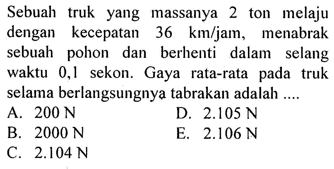 Sebuah truk yang massanya 2 ton melaju dengan kecepatan 36 km/jam, menabrak sebuah pohon dan berhenti dalam selang waktu 0,1 sekon. Gaya rata-rata pada truk selama berlangsungnya tabrakan adalah....