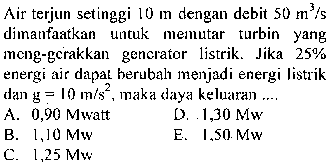 Air terjun setinggi 10 m dengan debit 50 m^3/s dimanfaatkan untuk memutar turbin yang meng-gerakkan generator listrik. Jika 25% energi air dapat berubah menjadi energi listrik dan g=10 m/s^2, maka daya keluaran ....