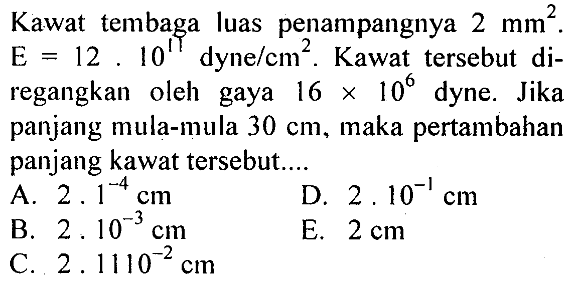 Kawat tembaga luas penampangnya 2 mm^2. E = 12 10^11 dyne/cm^2, Kawat tersebut di- regangkan oleh gaya 16 X 10^6 dyne. Jika panjang mula-mula 30 cm, maka pertambahan panjang kawat tersebut: