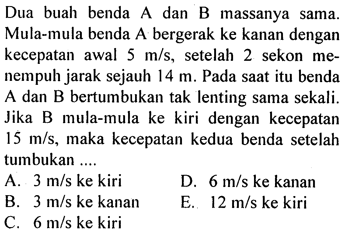 Dua buah benda A dan B massanya sama. Mula-mula benda A bergerak ke kanan dengan kecepatan awal 5 m/s, setelah 2 sekon menempuh jarak sejauh 14 m. Pada saat itu benda A dan B bertumbukan tak lenting sama sekali. Jika B mula-mula ke kiri dengan kecepatan 15 m/s,maka kecepatan kedua benda setelah tumbukan ....