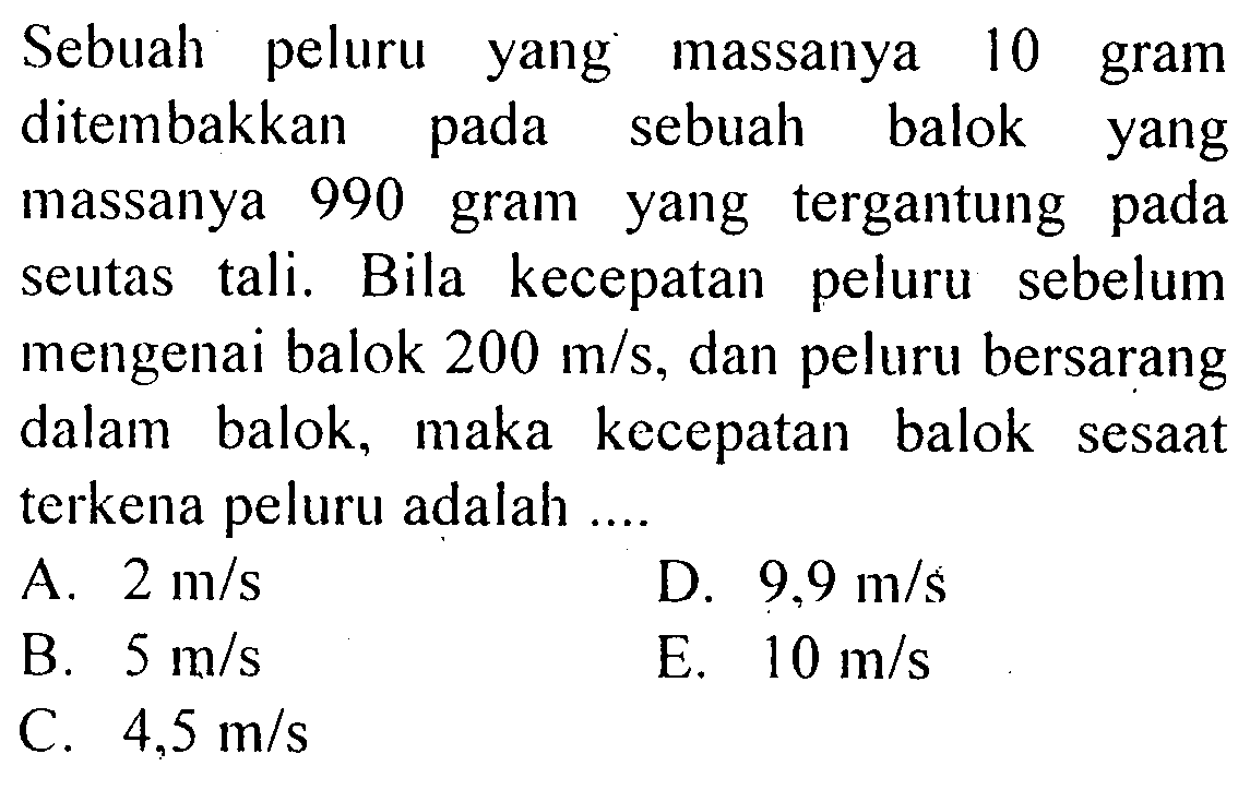 Sebuah peluru yang massanya 10 gram ditembakkan pada sebuah balok yang massanya 990 gram yang tergantung pada seutas tali. Bila kecepatan peluru sebelum mengenai balok 200 m/s, dan peluru bersarang dalam balok, maka kecepatan balok sesaat terkena peluru adalah ....