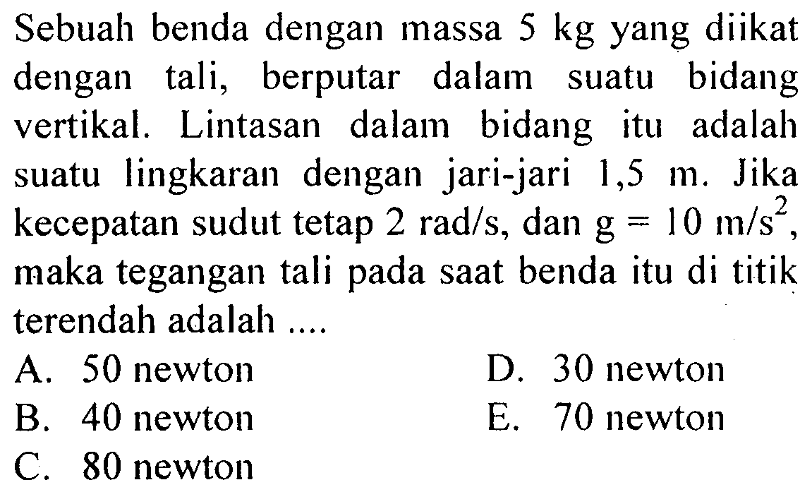 Sebuah benda dengan massa 5 kg yang diikat dengan tali, berputar dalam suatu bidang vertikal. Lintasan dalam bidang itu adalah suatu lingkaran dengan jari-jari 1,5 m. Jika kecepatan sudut tetap 2 rad/s, dan g=10 m/s^2, maka tegangan tali pada saat benda itu di titik terendah adalah .... 