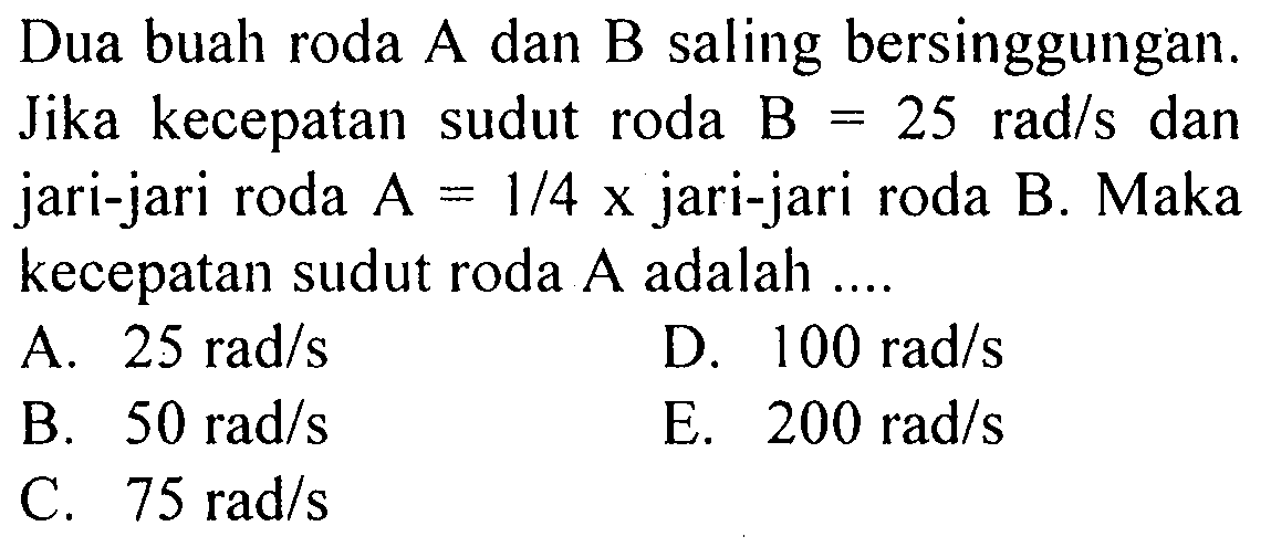 Dua buah roda A dan B saling bersinggungan. Jika kecepatan sudut roda B=25 rad/s dan jari-jari roda A=1/4x jari-jari roda B. Maka kecepatan sudut roda A adalah....  