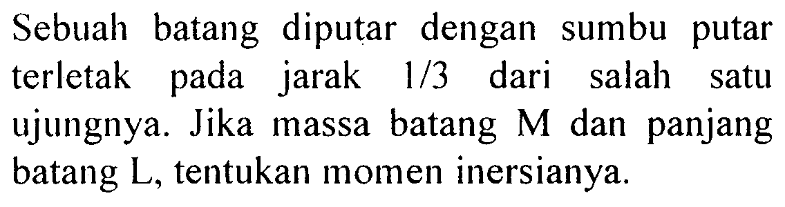 Sebuah batang diputar dengan sumbu putar terletak pada jarak  1/3  dari salah satu ujungnya. Jika massa batang  M  dan panjang batang L, tentukan momen inersianya. 