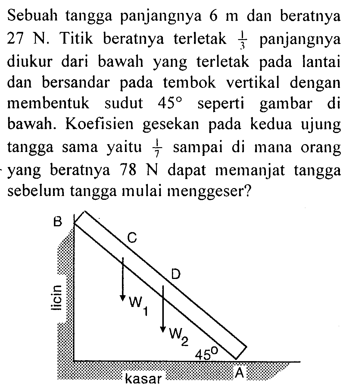 Sebuah tangga panjangnya 6 m dan beratnya 27 N. Titik beratnya terletak 1/3 panjangnya diukur dari bawah yang terletak pada lantai dan bersandar tembok vertikal dengan pada membentuk sudut 45 seperti gambar di bawah. Koefisien gesekan pada kedua ujung tangga sama yaitu 1/3 sampai di mana orang yang beratnya 78 N dapat memanjat tangga sebelum tangga mulai menggeser? B C D licin W1 W2 45 A kasar