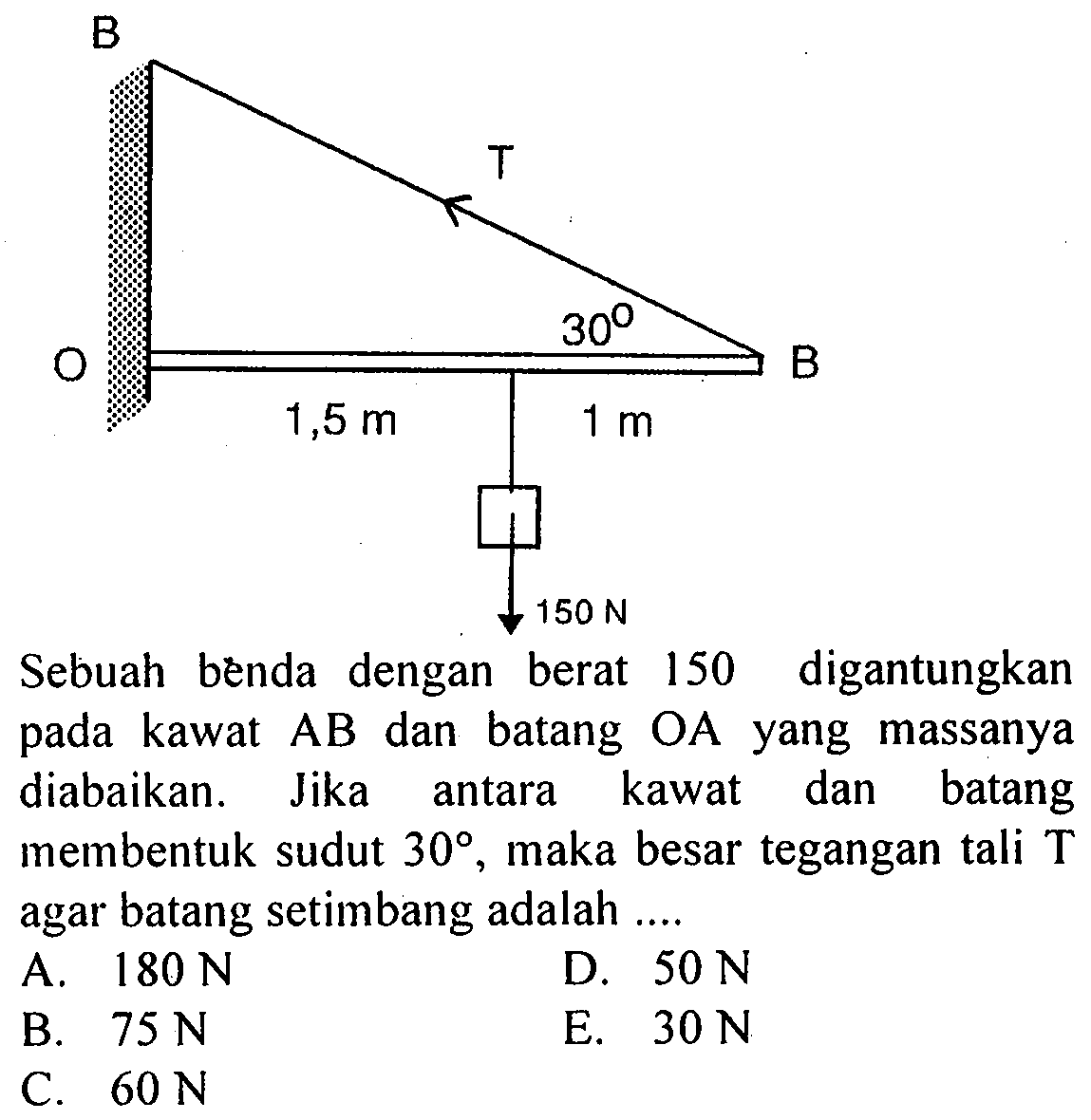 B T 30 O B 1,5 m 1 m 150 Nebuah benda dengan berat 150 digantungkan kawat AB dan batang pada OA yang massanya diabaikan. Jika kawat dan batang antara membentuk sudut 30, maka besar tegangan tali T agar batang setimbang adalah ...