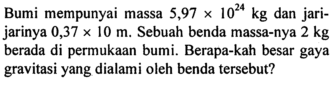 Bumi mempunyai massa  5,97 x 10^(24) kg  dan jarijarinya  0,37 x 10 m . Sebuah benda massa-nya  2 kg  berada di permukAn bumi. Berapa-kah besar gaya gravitasi yang dialami oleh benda tersebut?