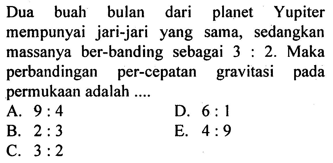 Dua buah bulan dari planet Yupiter mempunyai jari-jari yang sama, sedangkan massanya ber-banding sebagai 3:2. Maka perbandingan percepatan gravitasi pada permukaan adalah .... 