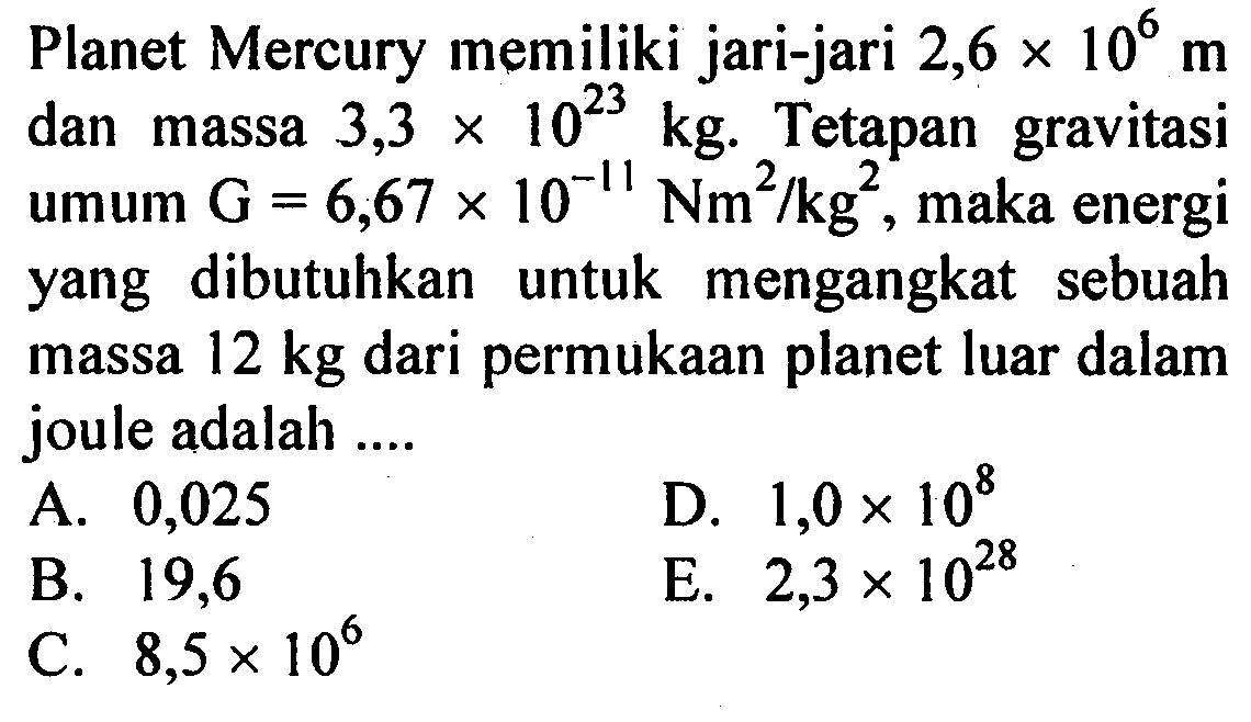 Planet Mercury memiliki jari-jari 2,6x10^6 m dan massa 3,3 x 10^23 kg. Tetapan gravitasi umum G=6,67x10^-11 Nm^2/kg^2, maka energi yang dibutuhkan untuk mengangkat sebuah massa 12 kg dari permukaan planet luar dalam joule adalah ....