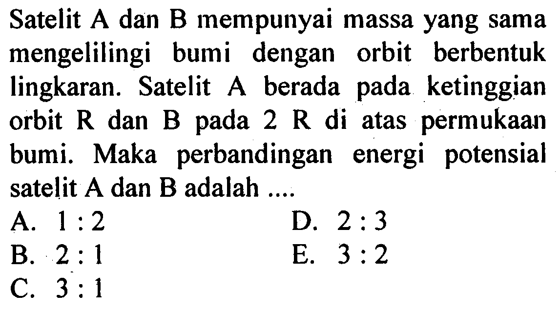 Satelit A dan B mempunyai massa yang sama mengelilingi bumi dengan orbit berbentuk lingkaran. Satelit A berada pada ketinggian orbit R dan B pada 2R di atas permukaan bumi. Maka perbandingan energi potensial satelit A dan B adalah ....