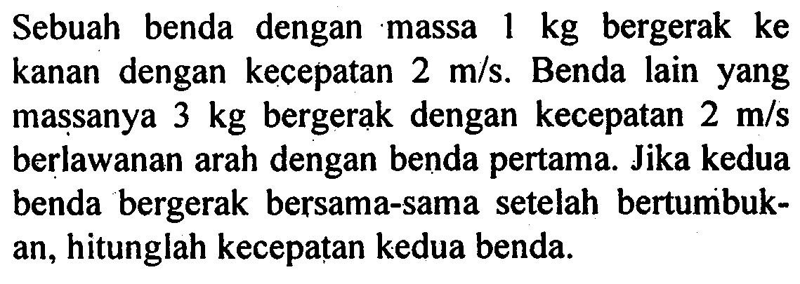 Sebuah benda dengan massa 1 kg bergerak ke kanan dengan kecepatan 2 m/s. Benda lain yang massanya 3 kg bergerak dengan kecepatan 2 m/s berlawanan arah dengan benda pertama. Jika kedua benda bergerak bersama-sama setelah bertumbukan, hitunglah kecepatan kedua benda. 