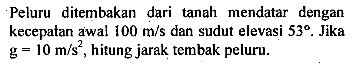 Peluru ditembakan dari tanah mendatar dengan kecepatan awal 100 m/s dan sudut elevasi 53. Jika g = 10 m/s^2, hitung jarak tembak peluru.