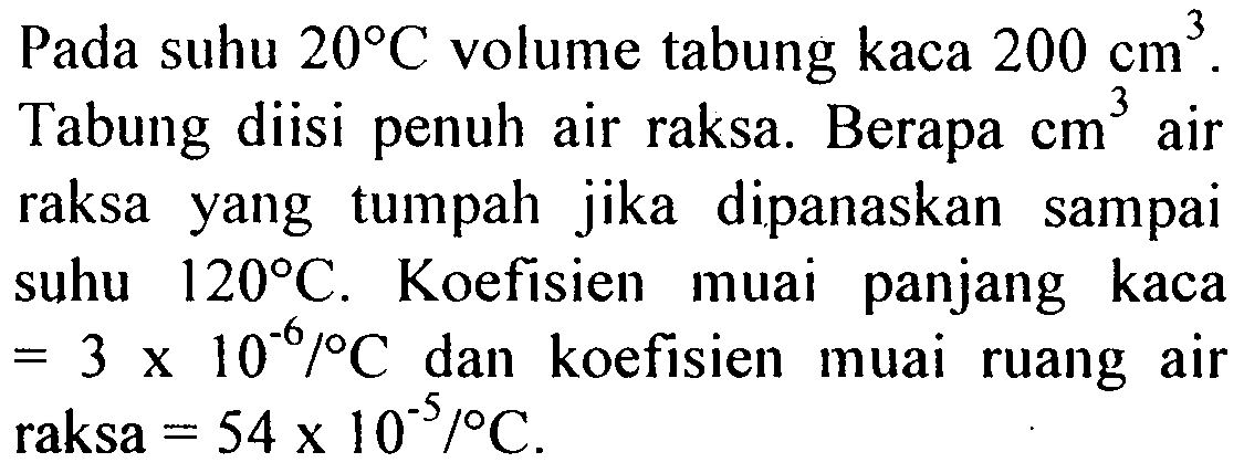 Pada suhu 20 C volume tabung kaca 200 cm^3. Tabung diisi penuh air raksa. Berapa cm^3 air raksa yang tumpah jika   dipanaskan sampai suhu 120 C. Koefisien muai panjang kaca = 3 x 10^(-6)/C dan koefisien muai ruang air raksa = 54 x 10^(-5)/C.