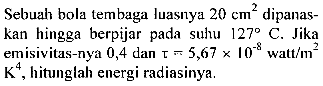 Sebuah bola tembaga luasnya 20 cm^2 dipanaskan hingga berpijar pada suhu 127 C. Jika emisivitas-nya 0,4 dan tetapan Stefan = 5,67 x 10^(-8) watt/m^2 K^4, hitunglah energi radiasinya.