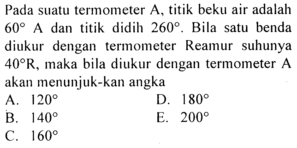 Pada suatu termometer A, titik beku air adalah 60 A dan titik didih 260. Bila satu benda diukur dengan termometer Reamur suhunya 40 R, maka bila diukur dengan termometer A akan menunjuk-kan angka 