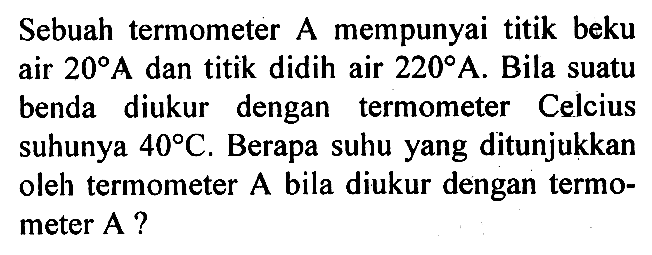 Sebuah termometer A mempunyai titik beku air 20 A dan titik didih air 220 A. Bila suatu benda diukur dengan termometer Celcius suhunya 40 C. Berapa suhu yang ditunjukkan oleh termometer A bila diukur dengan termometer A?