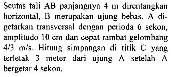 Seutas tali  AB  panjangnya 4 m direntangkan horizontal, B merupakan ujung bebas. A digetarkan transversal dengan perioda 6 sekon, amplitudo  10 cm dan cepat rambat gelombang 4/3 m/s. Hitung simpangan di titik C yang terletak 3 meter dari ujung A setelah  A  bergetar 4 sekon.