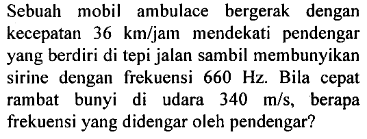 Sebuah mobil ambulace bergerak dengan kecepatan 36 km/jam mendekati pendengar yang berdiri di tepi jalan sambil membunyikan sirine dengan frekuensi 660 Hz. Bila cepat rambat bunyi di udara 340 m/s, berapa frekuensi yang didengar oleh pendengar?