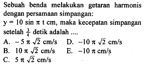 Sebuah benda melakukan getaran harmonis dengan persamaan simpangan: y=10 sin pi t cm, maka kecepatan simpangan setelah 3/4 detik adalah ....
