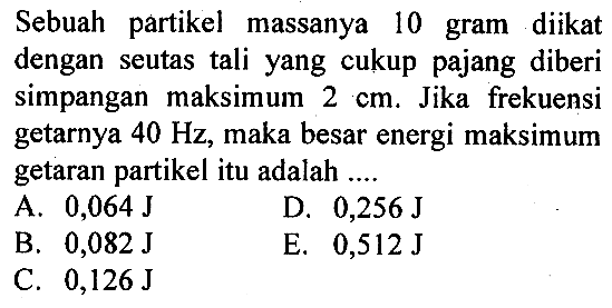 Sebuah partikel massanya 10 gram diikat dengan seutas tali yang cukup pajang diberi simpangan maksimum 2 cm. Jika frekuensi getarnya 40 Hz , maka besar energi maksimum getaran partikel itu adalah .... 